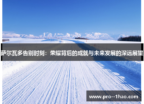 萨尔瓦多告别时刻:荣耀背后的成就与未来发展的深远展望 萨尔瓦多告别时刻:荣耀背后的成就与未来发展的深远展望
