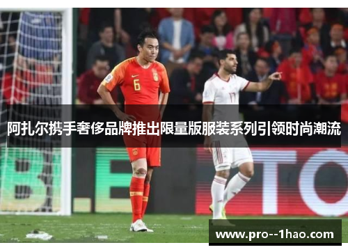 阿扎尔携手奢侈品牌推出限量版服装系列引领时尚潮流