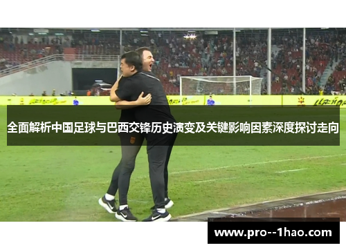 全面解析中国足球与巴西交锋历史演变及关键影响因素深度探讨走向