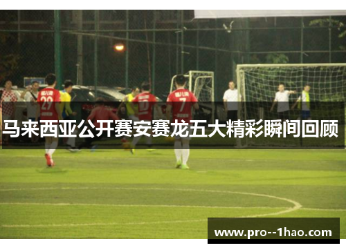 马来西亚公开赛安赛龙五大精彩瞬间回顾 马来西亚公开赛安赛龙五大精彩瞬间回顾