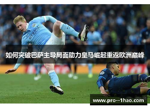 如何突破巴萨主导局面助力皇马崛起重返欧洲巅峰 如何突破巴萨主导局面助力皇马崛起重返欧洲巅峰