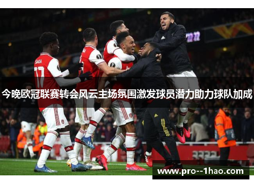 今晚欧冠联赛转会风云主场氛围激发球员潜力助力球队加成 今晚欧冠联赛转会风云主场氛围激发球员潜力助力球队加成