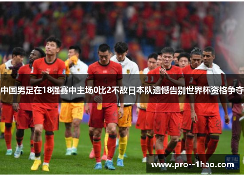 中国男足在18强赛中主场0比2不敌日本队遗憾告别世界杯资格争夺 中国男足在18强赛中主场0比2不敌日本队遗憾告别世界杯资格争夺
