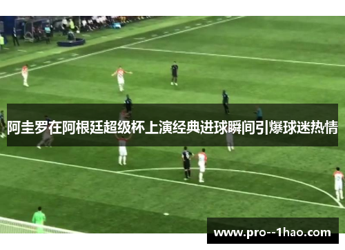 阿圭罗在阿根廷超级杯上演经典进球瞬间引爆球迷热情