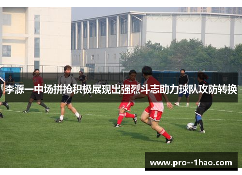 李源一中场拼抢积极展现出强烈斗志助力球队攻防转换 李源一中场拼抢积极展现出强烈斗志助力球队攻防转换
